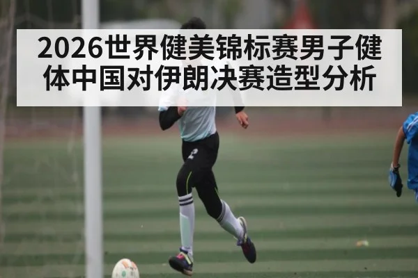 2026世界健美锦标赛男子健体中国对伊朗决赛造型分析
